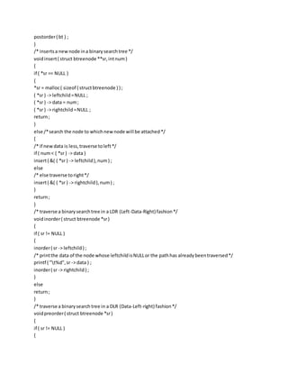 postorder( bt ) ;
}
/* insertsa newnode ina binarysearchtree */
voidinsert( struct btreenode **sr,intnum)
{
if ( *sr == NULL )
{
*sr = malloc( sizeof ( structbtreenode ) ) ;
( *sr ) -> leftchild=NULL ;
( *sr ) -> data = num;
( *sr ) -> rightchild=NULL ;
return;
}
else /*search the node to whichnewnode will be attached*/
{
/* if newdata is less,traverse toleft*/
if ( num< ( *sr ) -> data )
insert( &( ( *sr ) -> leftchild),num) ;
else
/* else traverse toright*/
insert( &( ( *sr ) -> rightchild),num) ;
}
return;
}
/* traverse a binarysearchtree in a LDR (Left-Data-Right) fashion*/
voidinorder( struct btreenode *sr)
{
if ( sr != NULL )
{
inorder( sr -> leftchild) ;
/* printthe data of the node whose leftchildisNULLor the pathhas alreadybeentraversed*/
printf ( "t%d",sr -> data ) ;
inorder( sr -> rightchild) ;
}
else
return;
}
/* traverse a binarysearch tree in a DLR (Data-Left-right) fashion*/
voidpreorder( struct btreenode *sr)
{
if ( sr != NULL )
{
 