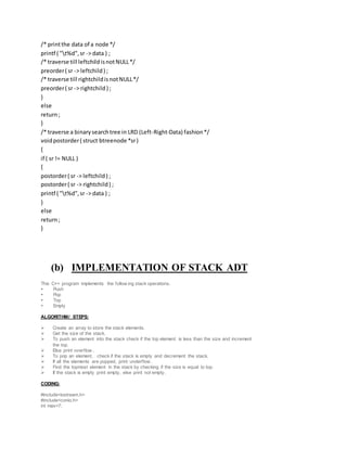 /* printthe data of a node */
printf ( "t%d",sr -> data ) ;
/* traverse till leftchildisnotNULL*/
preorder( sr -> leftchild) ;
/* traverse till rightchildisnotNULL*/
preorder( sr -> rightchild) ;
}
else
return;
}
/* traverse a binarysearchtree in LRD (Left-Right-Data) fashion*/
voidpostorder( struct btreenode *sr)
{
if ( sr != NULL )
{
postorder( sr -> leftchild) ;
postorder( sr -> rightchild) ;
printf ( "t%d",sr -> data ) ;
}
else
return;
}
(b) IMPLEMENTATION OF STACK ADT
This C++ program implements the follow ing stack operations.
 Push
 Pop
 Top
 Empty
ALGORITHM/ STEPS:
 Create an array to store the stack elements.
 Get the size of the stack.
 To push an element into the stack check if the top element is less than the size and increment
the top.
 Else print overflow .
 To pop an element, check if the stack is empty and decrement the stack.
 If all the elements are popped, print underflow .
 Find the topmost element in the stack by checking if the size is equal to top.
 If the stack is empty print empty, else print not empty.
CODING:
#include<iostream.h>
#include<conio.h>
int max=7;
 