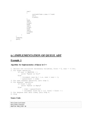 case 1:
{
cout<<endl<<"enter a value >> "<<endl;
cin>>x;
s1.push(x);
}
break;
case 2:
s1.pop();
break;
case 3:
s1.top();
break;
case 4:
s1.empty();
break;
}
}
w hile(a!=5);
getch();
}
(c ) IMPLEMENTATION OF QUEUE ADT
Example 1
Algorithm for Implementation of Queue in C++
1. Declare and initialize neccessary variables, front = 0, rear = -1 etc.
2. For enque operation,
If rear >= MAXSIZE - 1
print "Queue is full"
Else
- Increment rear by 1 i.e. rear = rear + 1;
- queue[rear] = item;
3. For next enqueue operation, goto step 2.
4. For dequeue operation
If front > rear
print "Queue is Empty"
Else
- item = queue[front]
- increment front by 1 i.e. front = front + 1
5. For dequeue next data items, goto step 4.
6. Stop
Source Code:
#include<iostream>
#include<cstdlib>
#define MAX_SIZE 10
 