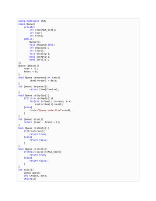 using namespace std;
class Queue{
private:
int item[MAX_SIZE];
int rear;
int front;
public:
Queue();
void enqueue(int);
int dequeue();
int size();
void display();
bool isEmpty();
bool isFull();
};
Queue::Queue(){
rear = -1;
front = 0;
}
void Queue::enqueue(int data){
item[++rear] = data;
}
int Queue::dequeue(){
return item[front++];
}
void Queue::display(){
if(!this->isEmpty()){
for(int i=front; i<=rear; i++)
cout<<item[i]<<endl;
}else{
cout<<"Queue Underflow"<<endl;
}
}
int Queue::size(){
return (rear - front + 1);
}
bool Queue::isEmpty(){
if(front>rear){
return true;
}else{
return false;
}
}
bool Queue::isFull(){
if(this->size()>=MAX_SIZE){
return true;
}else{
return false;
}
}
int main(){
Queue queue;
int choice, data;
while(1){
 