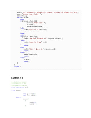cout<<"n1. Enqueuen2. Dequeuen3. Sizen4. Display all elementn5. Quit";
cout<<"nEnter your choice: ";
cin>>choice;
switch(choice){
case 1:
if(!queue.isFull()){
cout<<"nEnter data: ";
cin>>data;
queue.enqueue(data);
}else{
cout<<"Queue is Full"<<endl;
}
break;
case 2:
if(!queue.isEmpty()){
cout<<"The data dequeued is :"<<queue.dequeue();
}else{
cout<<"Queue is Emtpy"<<endl;
}
break;
case 3:
cout<<"Size of Queue is "<<queue.size();
break;
case 4:
queue.display();
break;
case 5:
exit(0);
break;
}
}
return 0;
}
Example 2
#include<iostream>
#include<conio.h>
#include<stdlib.h>
using namespace std;
class queue
{
int queue1[5];
int rear,front;
public:
queue()
{
rear=-1;
front=-1;
}
 