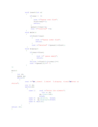 void insert(int x)
{
if(rear > 4)
{
cout <<"queue over flow";
front=rear=-1;
return;
}
queue1[++rear]=x;
cout <<"inserted" <<x;
}
void delet()
{
if(front==rear)
{
cout <<"queue under flow";
return;
}
cout <<"deleted" <<queue1[++front];
}
void display()
{
if(rear==front)
{
cout <<" queue empty";
return;
}
for(int i=front+1;i<=rear;i++)
cout <<queue1[i]<<" ";
}
};
main()
{
int ch;
queue qu;
while(1)
{
cout <<"n1.insert 2.delet 3.display 4.exitnEnter ur
choice";
cin >> ch;
switch(ch)
{
case 1: cout <<"enter the element";
cin >> ch;
qu.insert(ch);
break;
case 2: qu.delet(); break;
case 3: qu.display();break;
case 4: exit(0);
}
}
return (0);
}
 