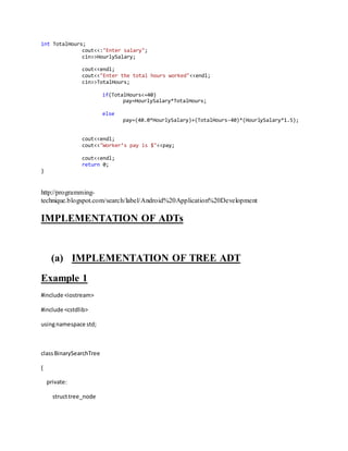int TotalHours;
cout<<:"Enter salary";
cin>>HourlySalary;
cout<<endl;
cout<<"Enter the total hours worked"<<endl;
cin>>TotalHours;
if(TotalHours<=40)
pay=HourlySalary*TotalHours;
else
pay=(40.0*HourlySalary)+(TotalHours-40)*(HourlySalary*1.5);
cout<<endl;
cout<<"Worker’s pay is $"<<pay;
cout<<endl;
return 0;
}
http://programming-
technique.blogspot.com/search/label/Android%20Application%20Development
IMPLEMENTATION OF ADTs
(a) IMPLEMENTATION OF TREE ADT
Example 1
#include <iostream>
#include <cstdlib>
usingnamespace std;
classBinarySearchTree
{
private:
structtree_node
 