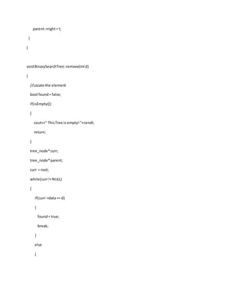 parent->right= t;
}
}
voidBinarySearchTree::remove(intd)
{
//Locate the element
bool found= false;
if(isEmpty())
{
cout<<" ThisTree is empty!"<<endl;
return;
}
tree_node*curr;
tree_node*parent;
curr = root;
while(curr!=NULL)
{
if(curr->data== d)
{
found= true;
break;
}
else
{
 