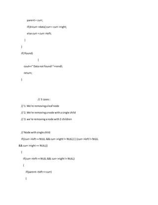 parent= curr;
if(d>curr->data) curr= curr->right;
else curr = curr->left;
}
}
if(!found)
{
cout<<" Data not found!"<<endl;
return;
}
// 3 cases:
// 1. We're removingaleaf node
// 2. We're removinganode witha single child
// 3. we're removinganode with2 children
// Node withsingle child
if((curr->left==NULL && curr->right!= NULL)||(curr->left!= NULL
&& curr->right == NULL))
{
if(curr->left==NULL && curr->right!= NULL)
{
if(parent->left==curr)
{
 