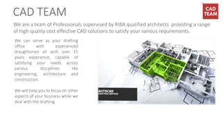 We are a team of Professionals supervised by RIBA qualified architects providing a range
of high quality cost effective CAD solutions to satisfy your various requirements.
We can serve as your drafting
office with experienced
draughtsmen all with over 15
years experience, capable of
satisfying your needs across
various disciplines like
engineering, architecture and
construction.
We will help you to focus on other
aspects of your business while we
deal with the drafting.
CAD TEAM
 