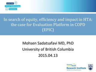 In search of equity, efficiency and impact in HTA:
the case for Evaluation Platform in COPD
(EPIC)
Mohsen Sadatsafavi MD, PhD
University of British Columbia
2015.04.13
 