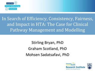 In Search of Efficiency, Consistency, Fairness,
and Impact in HTA: The Case for Clinical
Pathway Management and Modelling
Stirling Bryan, PhD
Graham Scotland, PhD
Mohsen Sadatsafavi, PhD
 