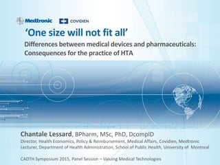 ‘One size will not fit all’
Differences between medical devices and pharmaceuticals:
Consequences for the practice of HTA
Chantale Lessard, BPharm, MSc, PhD, DcomplD
Director, Health Economics, Policy & Reimbursement, Medical Affairs, Covidien, Medtronic
Lecturer, Department of Health Administration, School of Public Health, University of Montreal
CADTH Symposium 2015, Panel Session – Valuing Medical Technologies
 