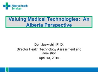 Valuing Medical Technologies: An
Alberta Perspective
Don Juzwishin PhD.
Director Health Technology Assessment and
Innovation
April 13, 2015
 