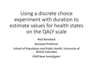 Using a discrete choice
experiment with duration to
estimate values for health states
on the QALY scale
Nick Bansback
Assistant Professor
School of Population and Public Health, University of
British Columbia
CIHR New Investigator
 