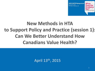 New Methods in HTA
to Support Policy and Practice (session 1):
Can We Better Understand How
Canadians Value Health?
April 13th, 2015
1
 