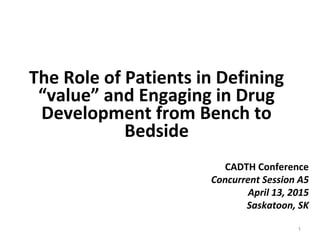 The Role of Patients in Defining
“value” and Engaging in Drug
Development from Bench to
Bedside
1
CADTH Conference
Concurrent Session A5
April 13, 2015
Saskatoon, SK
 