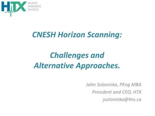 CNESH Horizon Scanning:
Challenges and
Alternative Approaches.
John Soloninka, PEng MBA
President and CEO, HTX
jsoloninka@htx.ca
 