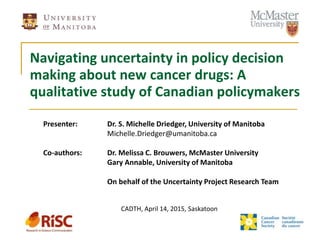 Navigating uncertainty in policy decision
making about new cancer drugs: A
qualitative study of Canadian policymakers
Presenter: Dr. S. Michelle Driedger, University of Manitoba
Michelle.Driedger@umanitoba.ca
Co-authors: Dr. Melissa C. Brouwers, McMaster University
Gary Annable, University of Manitoba
On behalf of the Uncertainty Project Research Team
CADTH, April 14, 2015, Saskatoon
 