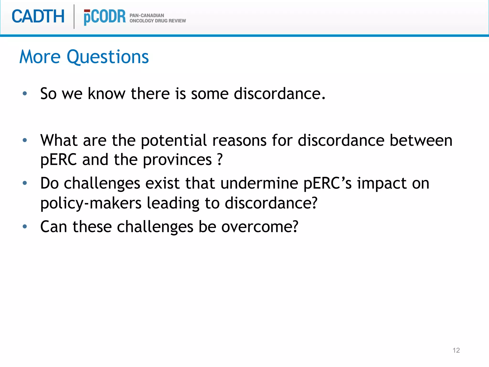 12
•  So we know there is some discordance.
•  What are the potential reasons for discordance between
pERC and the provinces ?
•  Do challenges exist that undermine pERC’s impact on
policy-makers leading to discordance?
•  Can these challenges be overcome?
More Questions
 