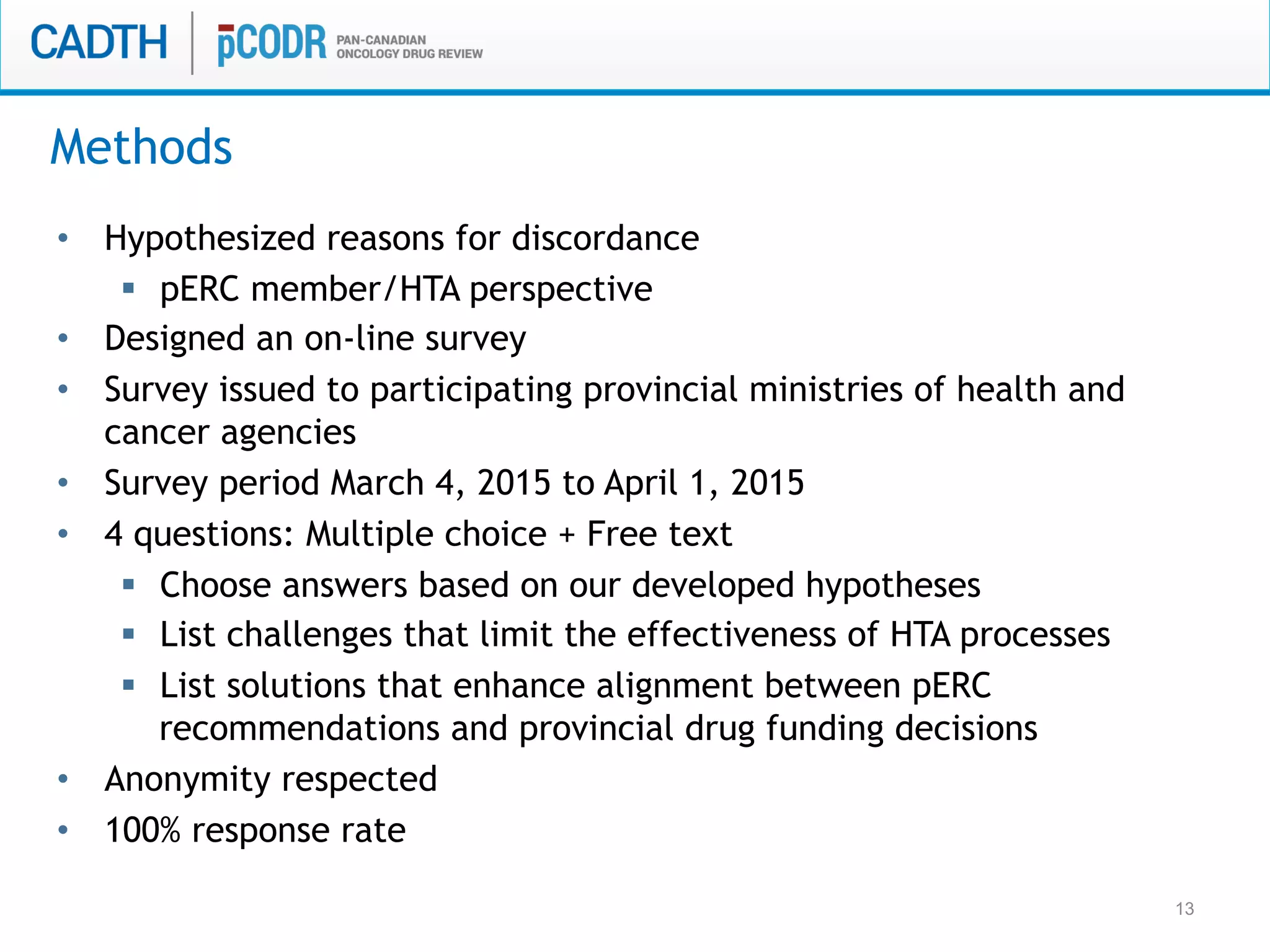13
•  Hypothesized reasons for discordance
§  pERC member/HTA perspective
•  Designed an on-line survey
•  Survey issued to participating provincial ministries of health and
cancer agencies
•  Survey period March 4, 2015 to April 1, 2015
•  4 questions: Multiple choice + Free text
§  Choose answers based on our developed hypotheses
§  List challenges that limit the effectiveness of HTA processes
§  List solutions that enhance alignment between pERC
recommendations and provincial drug funding decisions
•  Anonymity respected
•  100% response rate
Methods
 