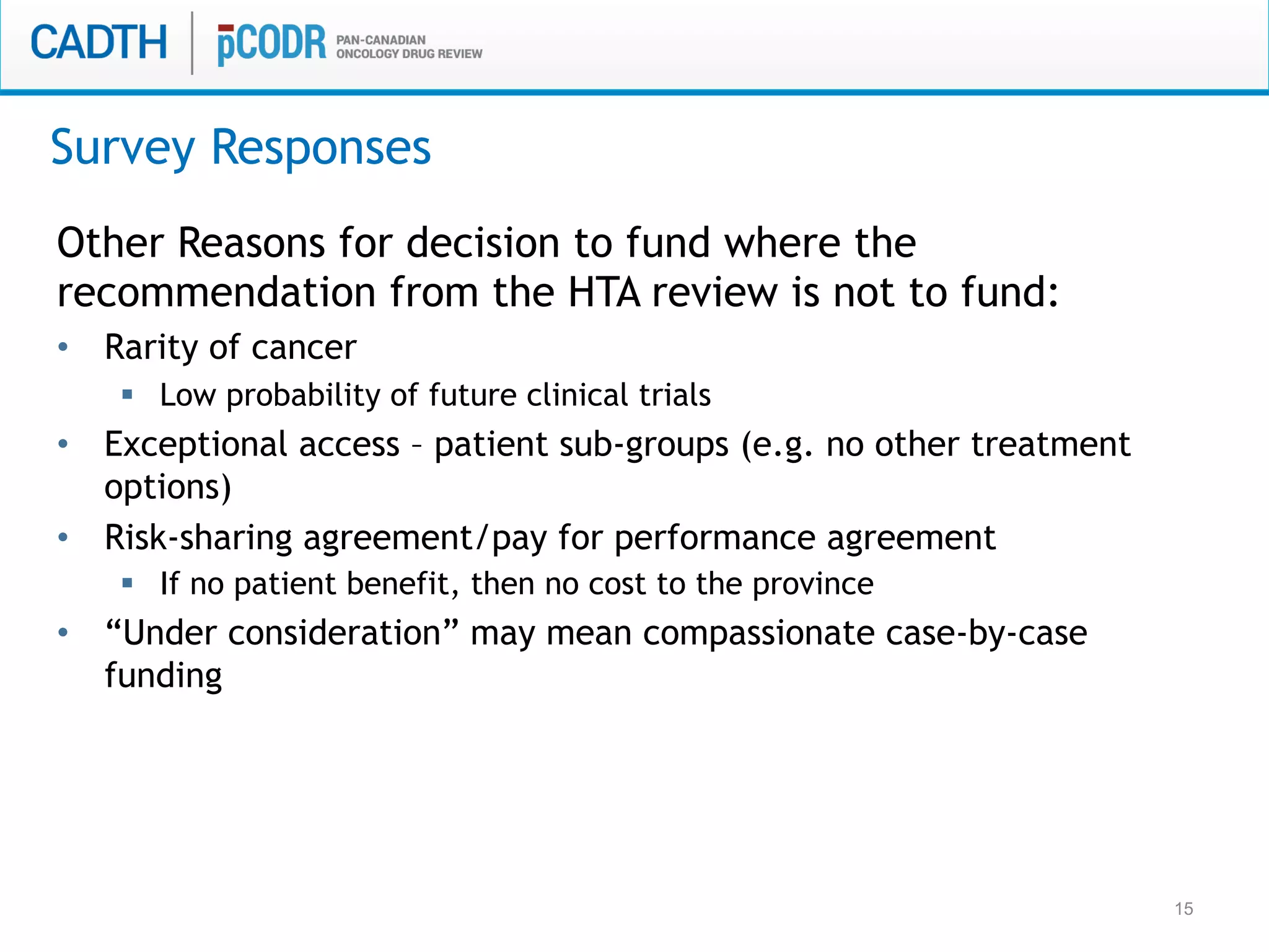 15
Other Reasons for decision to fund where the
recommendation from the HTA review is not to fund:
•  Rarity of cancer
§  Low probability of future clinical trials
•  Exceptional access – patient sub-groups (e.g. no other treatment
options)
•  Risk-sharing agreement/pay for performance agreement
§  If no patient benefit, then no cost to the province
•  “Under consideration” may mean compassionate case-by-case
funding
Survey Responses
 