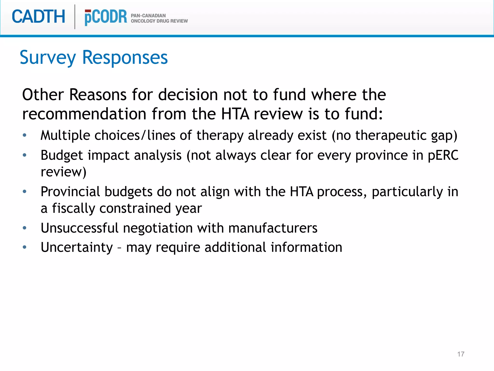 17
Other Reasons for decision not to fund where the
recommendation from the HTA review is to fund:
•  Multiple choices/lines of therapy already exist (no therapeutic gap)
•  Budget impact analysis (not always clear for every province in pERC
review)
•  Provincial budgets do not align with the HTA process, particularly in
a fiscally constrained year
•  Unsuccessful negotiation with manufacturers
•  Uncertainty – may require additional information
Survey Responses
 