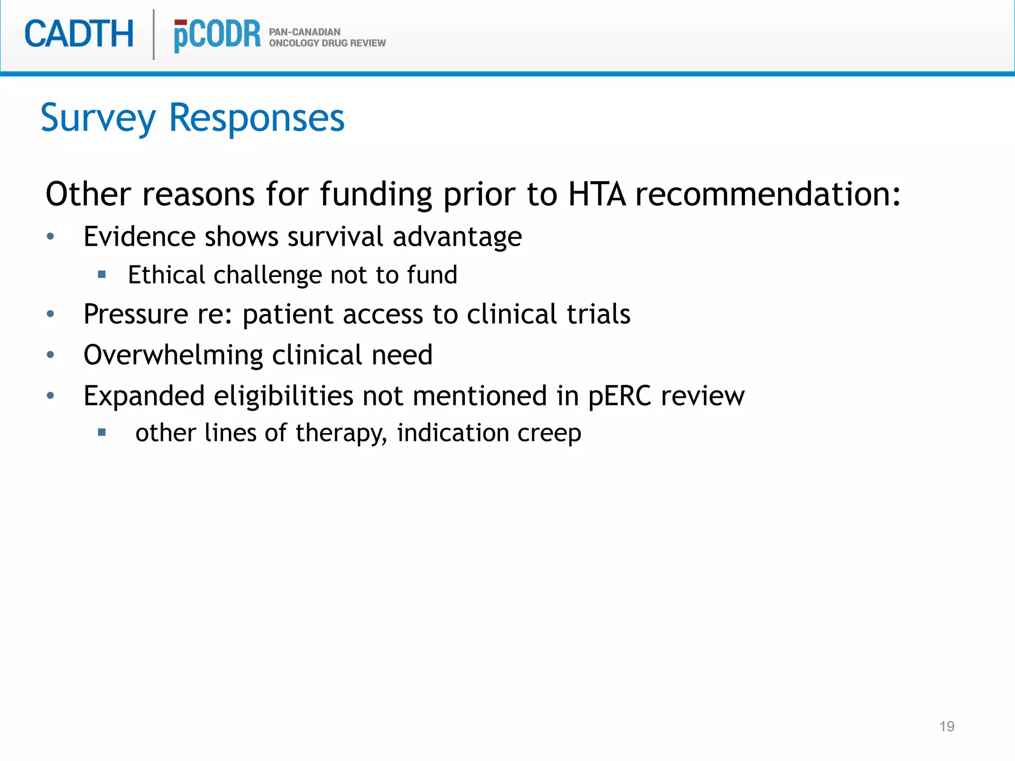 19
Other reasons for funding prior to HTA recommendation:
•  Evidence shows survival advantage
§  Ethical challenge not to fund
•  Pressure re: patient access to clinical trials
•  Overwhelming clinical need
•  Expanded eligibilities not mentioned in pERC review
§  other lines of therapy, indication creep
Survey Responses
 