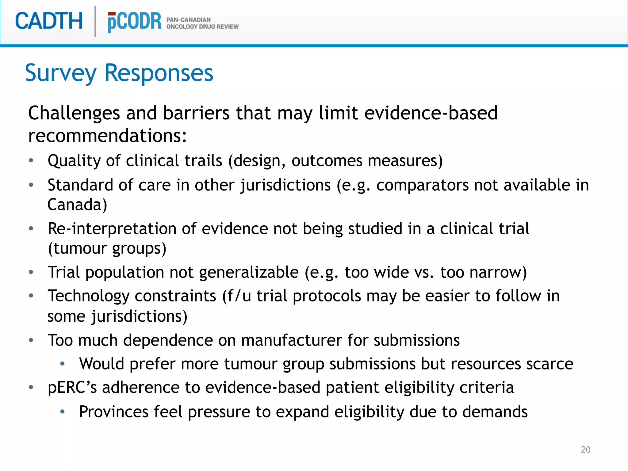 20
Challenges and barriers that may limit evidence-based
recommendations:
•  Quality of clinical trails (design, outcomes measures)
•  Standard of care in other jurisdictions (e.g. comparators not available in
Canada)
•  Re-interpretation of evidence not being studied in a clinical trial
(tumour groups)
•  Trial population not generalizable (e.g. too wide vs. too narrow)
•  Technology constraints (f/u trial protocols may be easier to follow in
some jurisdictions)
•  Too much dependence on manufacturer for submissions
•  Would prefer more tumour group submissions but resources scarce
•  pERC’s adherence to evidence-based patient eligibility criteria
•  Provinces feel pressure to expand eligibility due to demands
Survey Responses
 