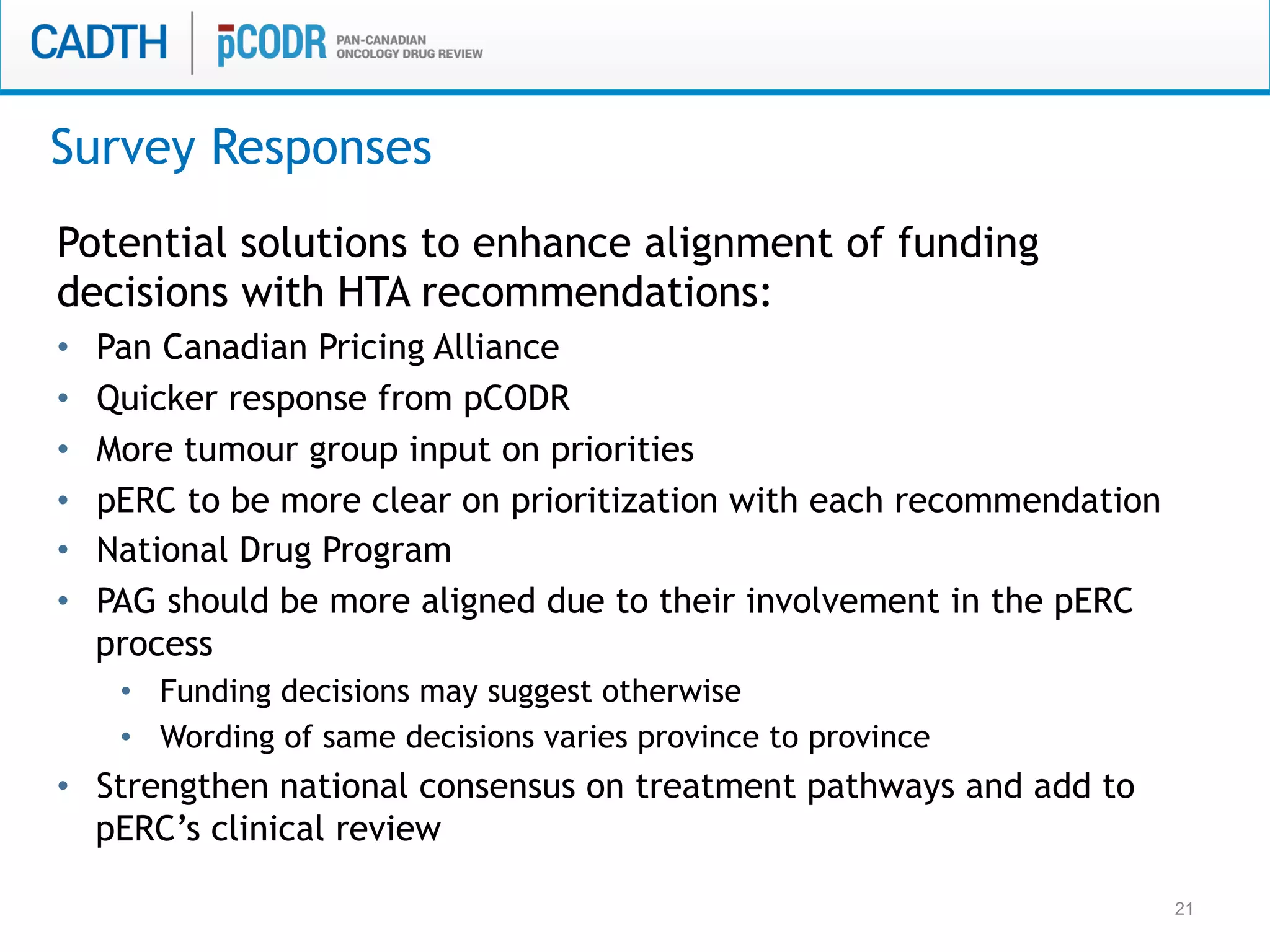 21
Potential solutions to enhance alignment of funding
decisions with HTA recommendations:
•  Pan Canadian Pricing Alliance
•  Quicker response from pCODR
•  More tumour group input on priorities
•  pERC to be more clear on prioritization with each recommendation
•  National Drug Program
•  PAG should be more aligned due to their involvement in the pERC
process
•  Funding decisions may suggest otherwise
•  Wording of same decisions varies province to province
•  Strengthen national consensus on treatment pathways and add to
pERC’s clinical review
Survey Responses
 