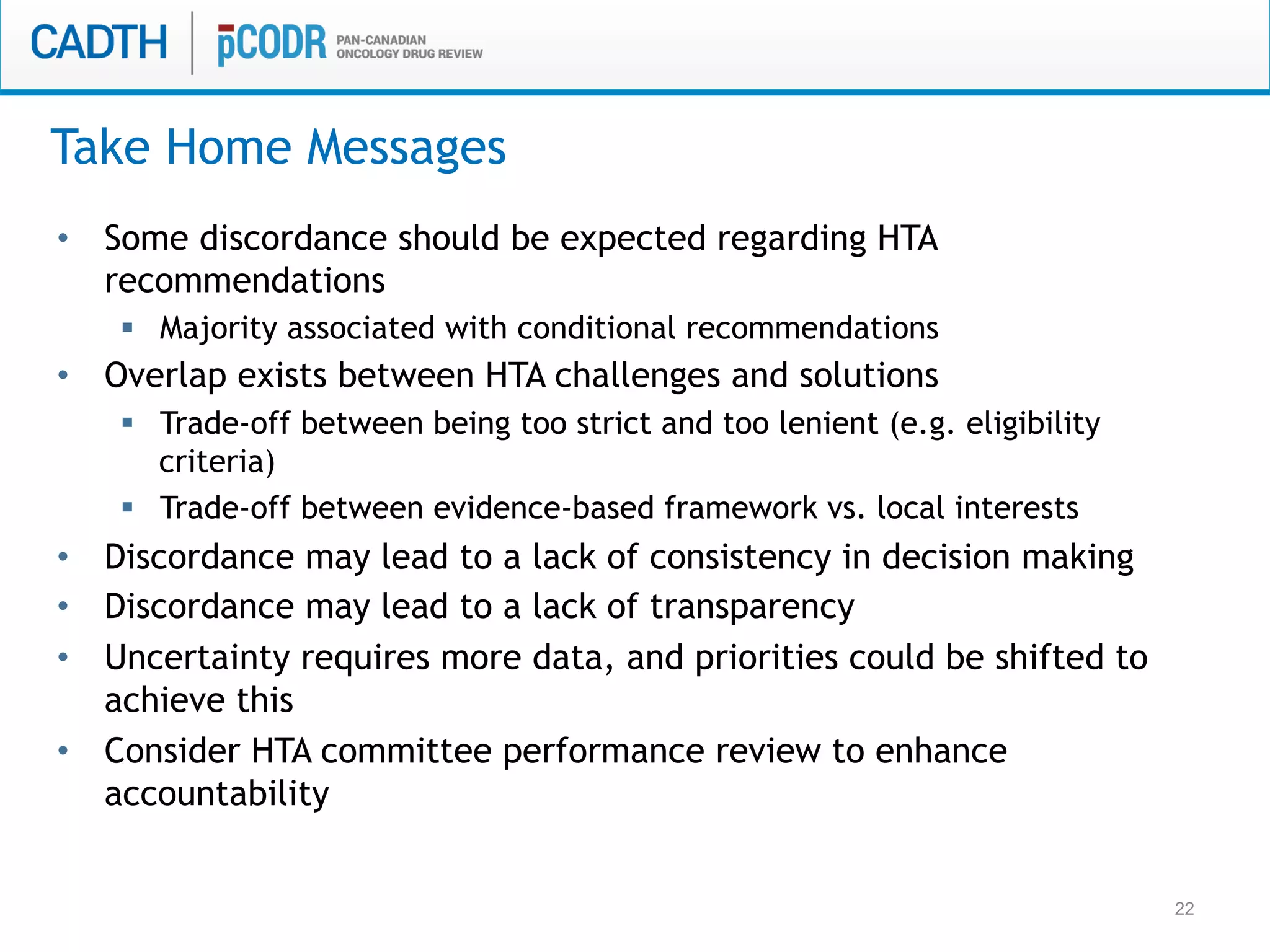 22
•  Some discordance should be expected regarding HTA
recommendations
§  Majority associated with conditional recommendations
•  Overlap exists between HTA challenges and solutions
§  Trade-off between being too strict and too lenient (e.g. eligibility
criteria)
§  Trade-off between evidence-based framework vs. local interests
•  Discordance may lead to a lack of consistency in decision making
•  Discordance may lead to a lack of transparency
•  Uncertainty requires more data, and priorities could be shifted to
achieve this
•  Consider HTA committee performance review to enhance
accountability
Take Home Messages
 