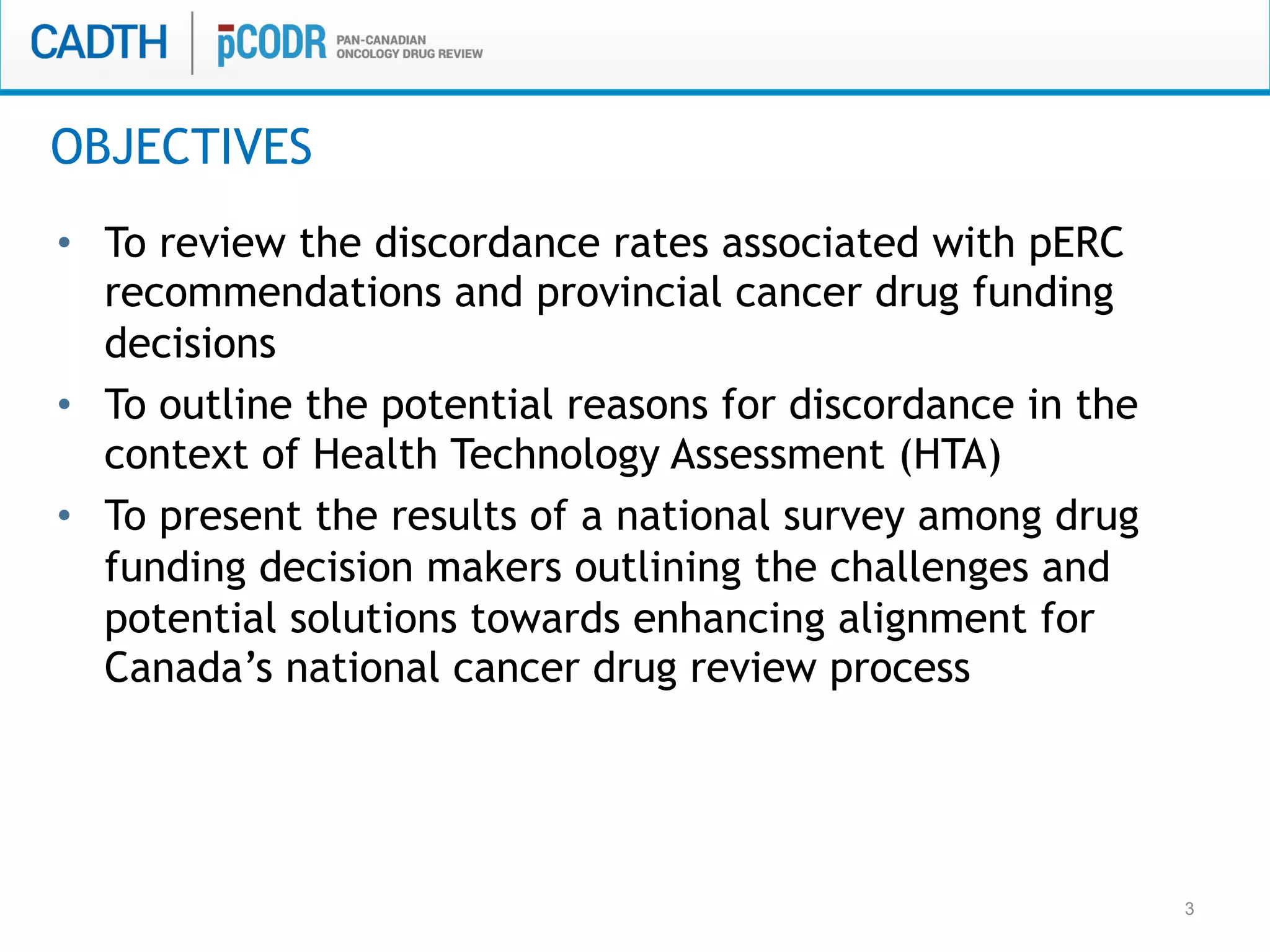 3
•  To review the discordance rates associated with pERC
recommendations and provincial cancer drug funding
decisions
•  To outline the potential reasons for discordance in the
context of Health Technology Assessment (HTA)
•  To present the results of a national survey among drug
funding decision makers outlining the challenges and
potential solutions towards enhancing alignment for
Canada’s national cancer drug review process
OBJECTIVES
 