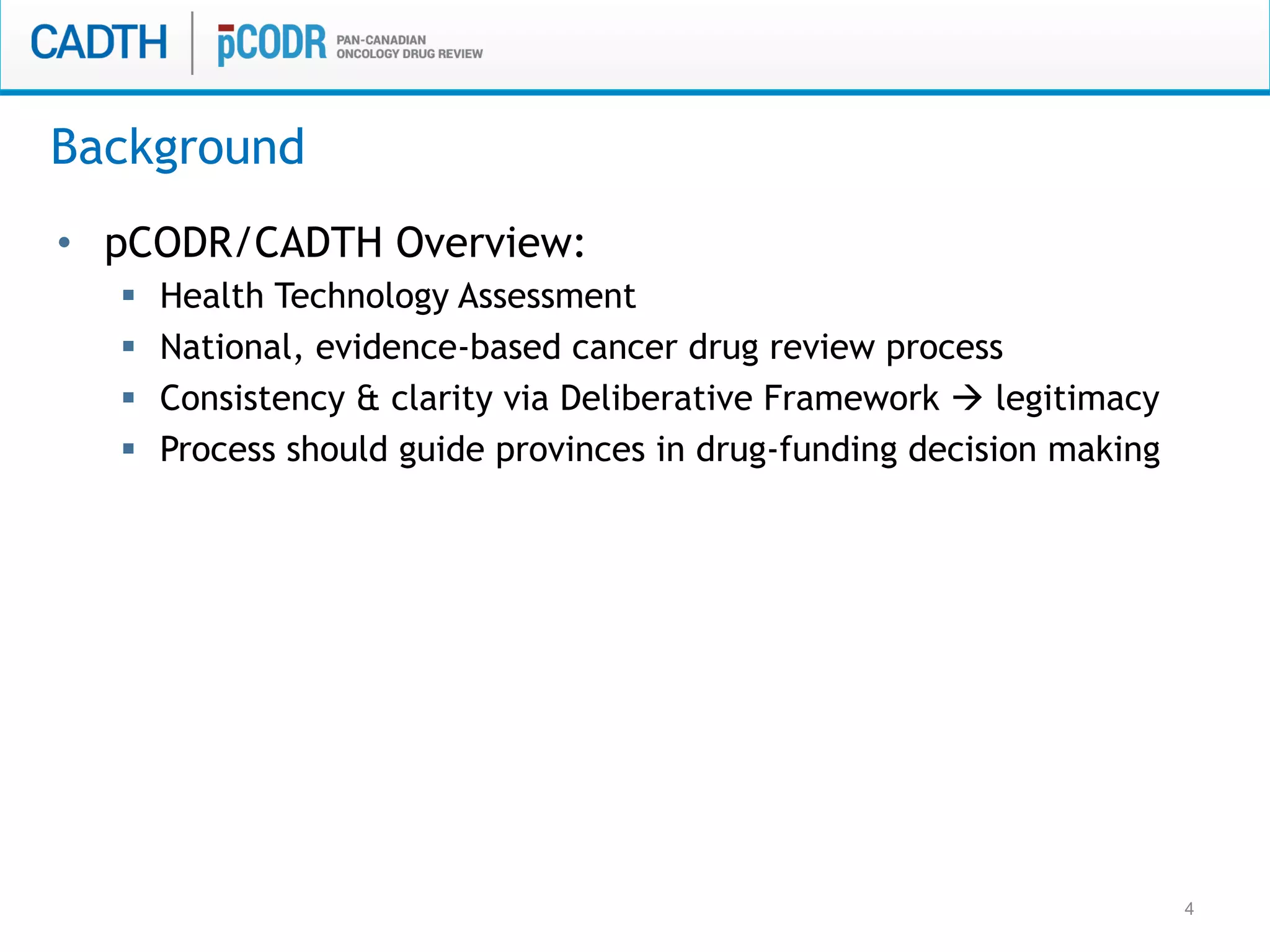 4
•  pCODR/CADTH Overview:
§  Health Technology Assessment
§  National, evidence-based cancer drug review process
§  Consistency & clarity via Deliberative Framework à legitimacy
§  Process should guide provinces in drug-funding decision making
Background
 
