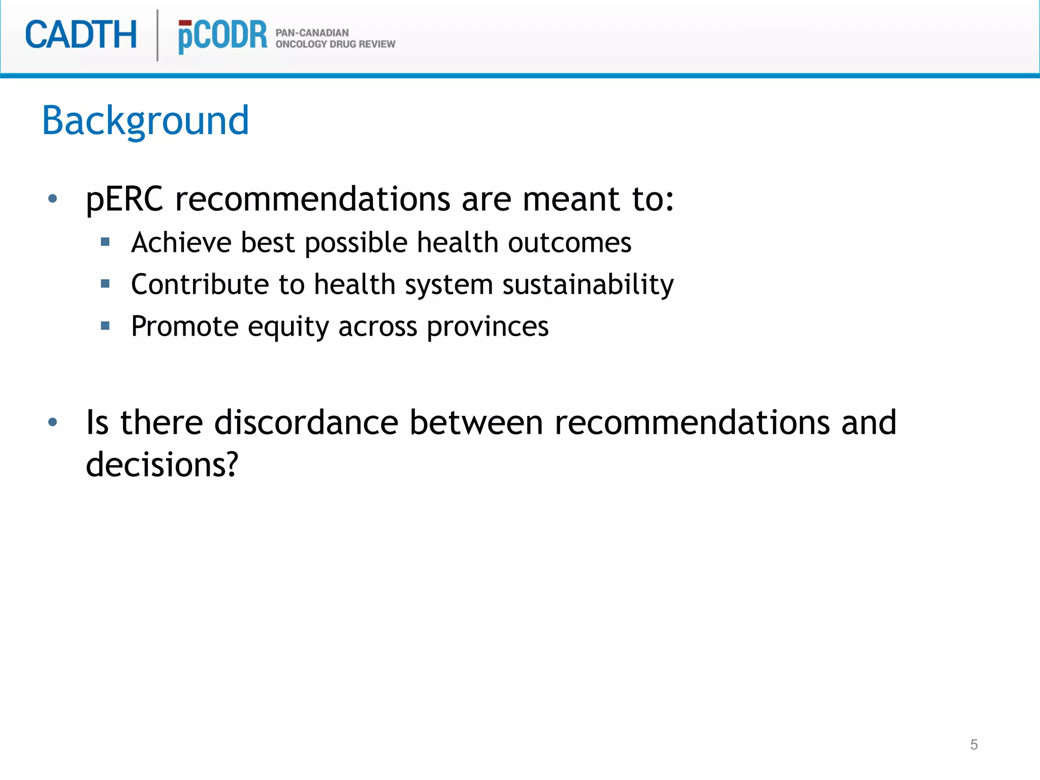 5
Background
•  pERC recommendations are meant to:
§  Achieve best possible health outcomes
§  Contribute to health system sustainability
§  Promote equity across provinces
•  Is there discordance between recommendations and
decisions?
 