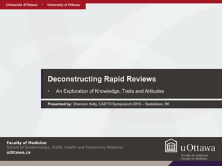 uOttawa.cauOttawa.ca
Deconstructing Rapid Reviews
• An Exploration of Knowledge, Traits and Attitudes
Presented by: Shannon Kelly, CADTH Symposium 2015 – Saskatoon, SK
uOttawa.ca
Faculty of Medicine
School of Epidemiology, Public Health and Preventive Medicine
 
