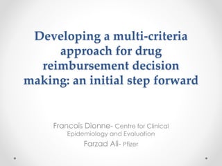 Developing a multi-criteria
approach for drug
reimbursement decision
making: an initial step forward
Francois Dionne- Centre for Clinical
Epidemiology and Evaluation
Farzad Ali- Pfizer
 