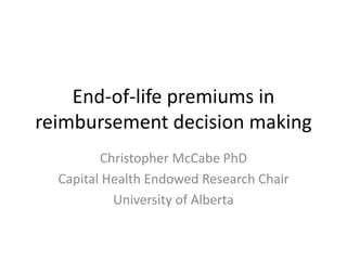 End-of-life premiums in
reimbursement decision making
Christopher McCabe PhD
Capital Health Endowed Research Chair
University of Alberta
 