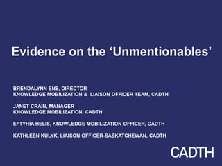 Evidence on the ‘Unmentionables’
BRENDALYNN ENS, DIRECTOR
KNOWLEDGE MOBILIZATION & LIAISON OFFICER TEAM, CADTH
JANET CRAIN, MANAGER
KNOWLEDGE MOBILIZATION, CADTH
EFTYHIA HELIS, KNOWLEDGE MOBILIZATION OFFICER, CADTH
KATHLEEN KULYK, LIAISON OFFICER-SASKATCHEWAN, CADTH
 
