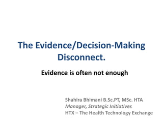 The Evidence/Decision-Making
Disconnect.
Evidence is often not enough
Shahira Bhimani B.Sc.PT, MSc. HTA
Manager, Strategic Initiatives
HTX – The Health Technology Exchange
 