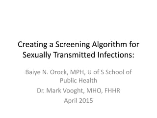 Creating a Screening Algorithm for
Sexually Transmitted Infections:
Baiye N. Orock, MPH, U of S School of
Public Health
Dr. Mark Vooght, MHO, FHHR
April 2015
 