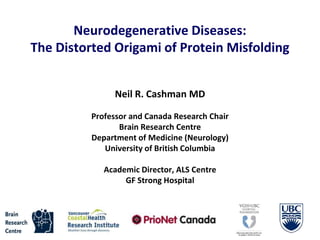 Neurodegenerative Diseases:
The Distorted Origami of Protein Misfolding
Neil R. Cashman MD
Professor and Canada Research Chair
Brain Research Centre
Department of Medicine (Neurology)
University of British Columbia
Academic Director, ALS Centre
GF Strong Hospital
 
