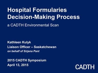 Hospital Formularies
Decision-Making Process
a CADTH Environmental Scan
Kathleen Kulyk
Liaison Officer – Saskatchewan
on behalf of Sirjana Pant
2015 CADTH Symposium
April 13, 2015
 