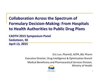 1
Collaboration Across the Spectrum of
Formulary Decision-Making: From Hospitals
to Health Authorities to Public Drug Plans
CADTH 2015 Symposium Panel
Saskatoon, SK
April 13, 2015
Eric Lun, PharmD, ACPR, BSc Pharm
Executive Director, Drug Intelligence & Optimization Branch
Medical Beneficiary and Pharmaceutical Services Division,
Ministry of Health
 