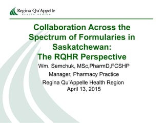 Collaboration Across the
Spectrum of Formularies in
Saskatchewan:
The RQHR Perspective
Wm. Semchuk, MSc,PharmD,FCSHP
Manager, Pharmacy Practice
Regina Qu’Appelle Health Region
April 13, 2015
 