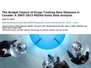 1
The Budget Impact of Drugs Treating Rare Diseases in
Canada: A 2007-2013 MIDAS Sales Data Analysis
April 14, 2015
Oral Presentation at the 2015 CADTH Symposium; Concurrent Session D1, 10:15 – 11:45
Victoria Divino1, Mitch DeKoven, MHSA1, Tony Kim, MA2, Michael Kleinrock, MA1, Rolin L. Wade, RPh,MS1 and
Satyin Kaura, MSci, MBA3
1IMS Health, Fairfax, VA USA; 2Celgene, Mississauga, ON, Canada; 3Celgene, Summit, NJ USA
 