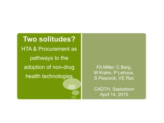 Two solitudes?
HTA & Procurement as
pathways to the
adoption of non-drug
health technologies
FA Miller, C Barg,
M Krahn, P Lehoux,
S Peacock, VE Rac
CADTH, Saskatoon
April 14, 2015
 