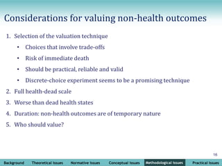 Background Theoretical issues Normative issues Conceptual issues Methodological issues Practical issues
16
Methodological issues
1. Selection of the valuation technique
• Choices that involve trade-offs
• Risk of immediate death
• Should be practical, reliable and valid
• Discrete-choice experiment seems to be a promising technique
2. Full health-dead scale
3. Worse than dead health states
4. Duration: non-health outcomes are of temporary nature
5. Who should value?
Considerations for valuing non-health outcomes
 