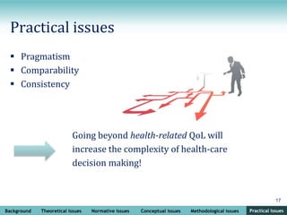 Background Theoretical issues Normative issues Conceptual issues Methodological issues Practical issues
17
Practical issues
Practical issues
 Pragmatism
 Comparability
 Consistency
Going beyond health-related QoL will
increase the complexity of health-care
decision making!
 