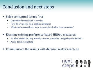  Solve conceptual issues first
• Conceptual framework is needed
• How do we define non-health outcomes?
• What can be considered as process-related what is an outcome?
 Examine existing preference-based HRQoL measures
• To what extent do they already capture outcomes that go beyond health?
• Avoid double-counting
 Communicate the results with decision makers early on
Conclusion and next steps
 