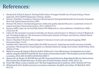 References:
1. Bansback N, Pollard S, Bryan S. Eliciting Public Values To Support Health Care Priority Setting: A Novel
Approach. 2014 CADTH Symposium, Gatineau, Quebec.
2. Brazier J, Ratcliffe J, Tsuchiya A, Salomon J. Measuring and Valuing Health Benefits for Economic Evaluation.
New York: Oxford University Press 2007.
3. Brennan VK, Dixon S. Incorporating process utility into quality adjusted life years: a systematic review of
empirical studies. PharmacoEconomics. 2013; 31(8):677-91.
4. Brouwer WBF, Culyer AJ, van Exel NJA, Rutten FFH. Welfarism vs. extra-welfarism. J Health Econ. 2008;
27(2):325-38.
5. Culyer AJ. The normative economics of health care finance and provision. In: McGuire A, Fenn P, Mayhew K,
eds. Providing Healthcare: The Economics of Alternative Systems of Finance and Delivery: Oxford, Oxford
University Press 1991:34-58.
6. Dixon S, Shackley P, Brazier J: What is dignity? A literature review and conceptual mapping. HEDS
Discussion Paper 11/13.
7. Goebbels AFG, Lakerveld J, Ament AJHA, Bot SDM, Severens JL. Exploring non-health outcomes of health
promotion: The perspective of participants in a lifestyle behaviour change intervention. Health Policy. 2012;
106(2):177-86.
8. Makai P, Looman W, Adang E, Melis R, Stolk E, Fabbricotti I. Cost-effectiveness of integrated care in frail
elderly using the ICECAP-O and EQ-5D: does choice of instrument matter? The European journal of health
economics, 2014, DOI 10.1007/s10198-014-0583-7.
9. Opmeer BC, de Borgie CA, Mol BW, Bossuyt PM. Assessing Preferences Regarding Healthcare Interventions
that Involve Non-Health Outcomes: An Overview of Clinical Studies. Patient. 2010; 3(1):1-10.
10. Porter ME. What is value in health care? The New England journal of medicine. 2010; 363(26):2477-81.
11. Whitehead SJ, Ali S. Health outcomes in economic evaluation: the QALY and utilities. Br Med Bull. 2010;
96:5-21.
 
