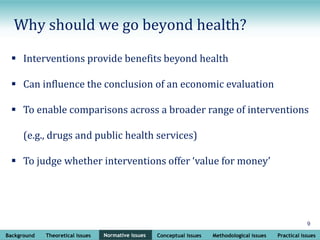 Background Theoretical issues Normative issues Conceptual issues Methodological issues Practical issues
9
Normative issues
Why should we go beyond health?
 Interventions provide benefits beyond health
 Can influence the conclusion of an economic evaluation
 To enable comparisons across a broader range of interventions
(e.g., drugs and public health services)
 To judge whether interventions offer ‘value for money’
 