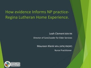 How evidence Informs NP practice-
Regina Lutheran Home Experience.
Leah Clement BSN RN
Director of Care/Leader for Elder Services
Maureen Klenk MHs (APN) RN(NP)
Nurse Practitioner
 
