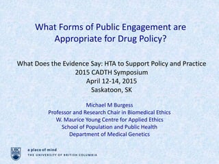 What Forms of Public Engagement are
Appropriate for Drug Policy?
What Does the Evidence Say: HTA to Support Policy and Practice
2015 CADTH Symposium
April 12-14, 2015
Saskatoon, SK
Michael M Burgess
Professor and Research Chair in Biomedical Ethics
W. Maurice Young Centre for Applied Ethics
School of Population and Public Health
Department of Medical Genetics
 