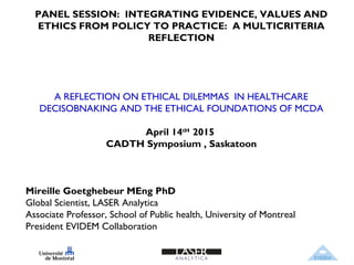 PANEL SESSION: INTEGRATING EVIDENCE, VALUES AND
ETHICS FROM POLICY TO PRACTICE: A MULTICRITERIA
REFLECTION
A REFLECTION ON ETHICAL DILEMMAS IN HEALTHCARE
DECISOBNAKING AND THE ETHICAL FOUNDATIONS OF MCDA
April 14tH
2015
CADTH Symposium , Saskatoon
Mireille Goetghebeur MEng PhD
Global Scientist, LASER Analytica
Associate Professor, School of Public health, University of Montreal
President EVIDEM Collaboration
 
